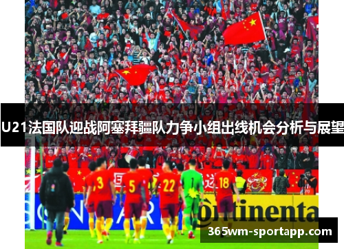 U21法国队迎战阿塞拜疆队力争小组出线机会分析与展望